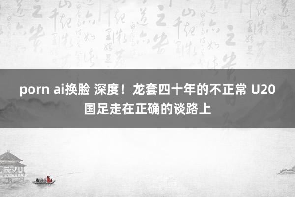 porn ai换脸 深度！龙套四十年的不正常 U20国足走在正确的谈路上