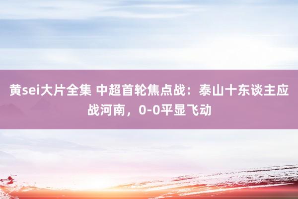 黄sei大片全集 中超首轮焦点战：泰山十东谈主应战河南，0-0平显飞动
