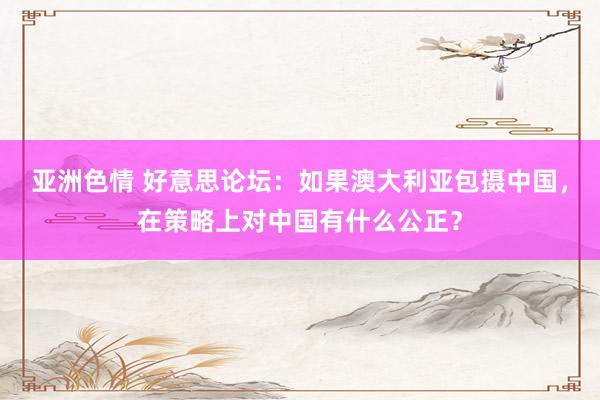 亚洲色情 好意思论坛：如果澳大利亚包摄中国，在策略上对中国有什么公正？