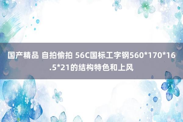 国产精品 自拍偷拍 56C国标工字钢560*170*16.5*21的结构特色和上风