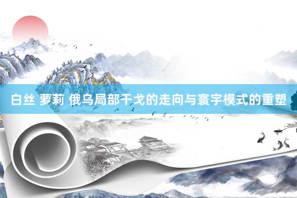 白丝 萝莉 俄乌局部干戈的走向与寰宇模式的重塑