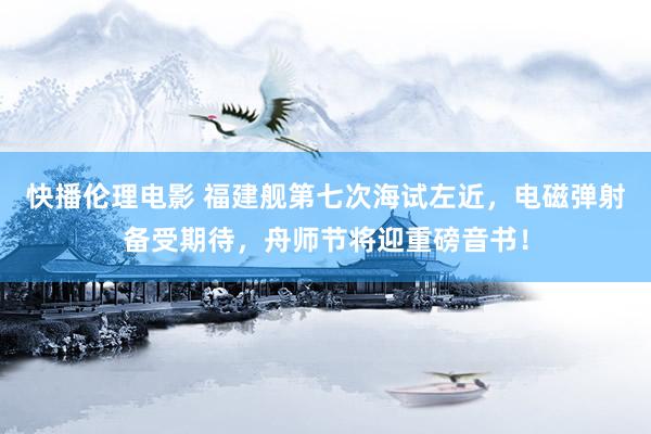 快播伦理电影 福建舰第七次海试左近，电磁弹射备受期待，舟师节将迎重磅音书！
