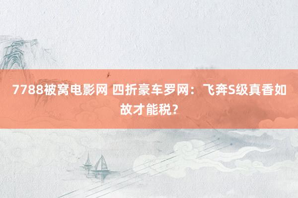 7788被窝电影网 四折豪车罗网：飞奔S级真香如故才能税？