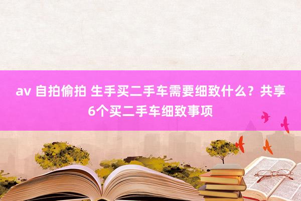av 自拍偷拍 生手买二手车需要细致什么？共享6个买二手车细致事项
