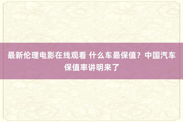 最新伦理电影在线观看 什么车最保值？中国汽车保值率讲明来了