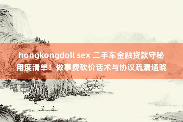 hongkongdoll sex 二手车金融贷款守秘用度清单！做事费砍价话术与协议疏漏通晓