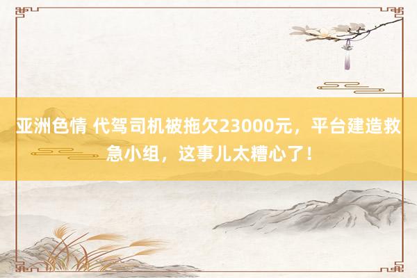 亚洲色情 代驾司机被拖欠23000元，平台建造救急小组，这事儿太糟心了！