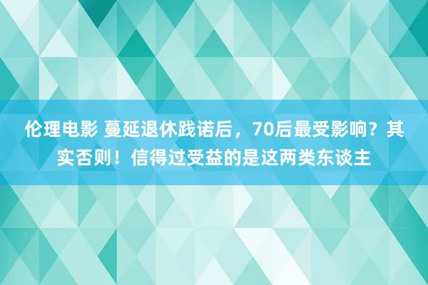 伦理电影 蔓延退休践诺后，70后最受影响？其实否则！信得过受益的是这两类东谈主