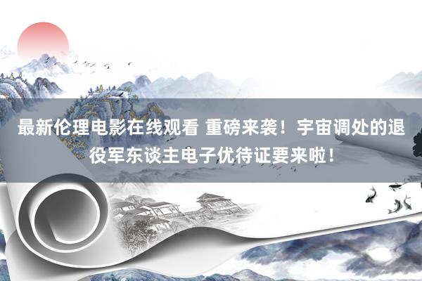 最新伦理电影在线观看 重磅来袭！宇宙调处的退役军东谈主电子优待证要来啦！