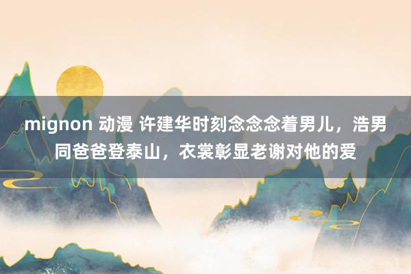 mignon 动漫 许建华时刻念念念着男儿，浩男同爸爸登泰山，衣裳彰显老谢对他的爱