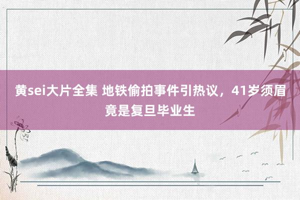 黄sei大片全集 地铁偷拍事件引热议，41岁须眉竟是复旦毕业生