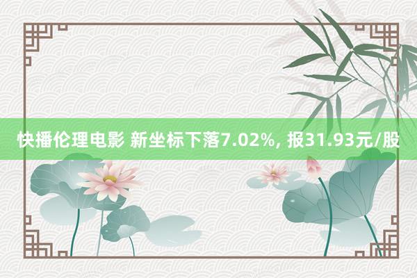 快播伦理电影 新坐标下落7.02%， 报31.93元/股