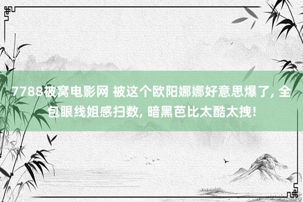 7788被窝电影网 被这个欧阳娜娜好意思爆了, 全包眼线姐感扫数, 暗黑芭比太酷太拽!