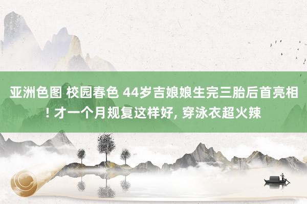 亚洲色图 校园春色 44岁吉娘娘生完三胎后首亮相! 才一个月规复这样好， 穿泳衣超火辣
