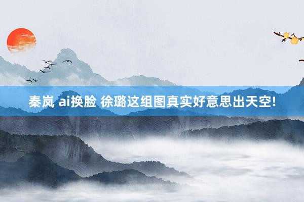 秦岚 ai换脸 徐璐这组图真实好意思出天空!
