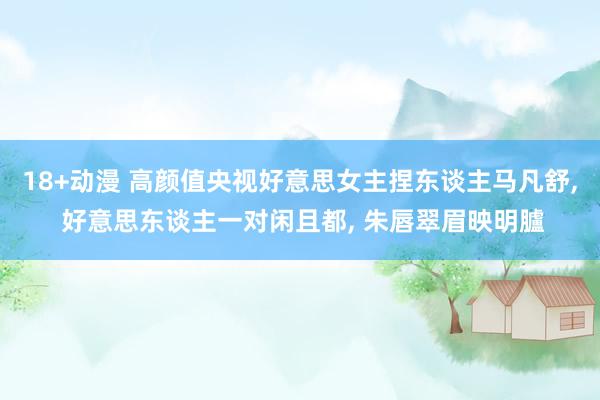 18+动漫 高颜值央视好意思女主捏东谈主马凡舒, 好意思东谈主一对闲且都, 朱唇翠眉映明臚