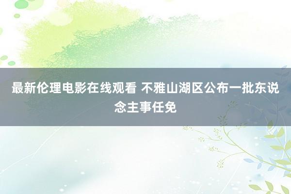 最新伦理电影在线观看 不雅山湖区公布一批东说念主事任免