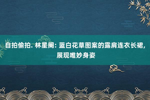 自拍偷拍. 林星阑: 蓝白花草图案的露肩连衣长裙， 展现唯妙身姿