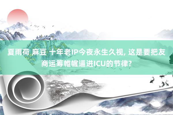 夏雨荷 麻豆 十年老IP今夜永生久视， 这是要把友商运筹帷幄逼进ICU的节律?
