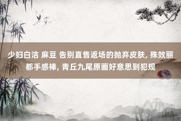 少妇白洁 麻豆 告别直售返场的抛弃皮肤， 殊效丽都手感棒， 青丘九尾原画好意思到犯规