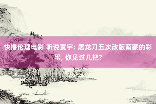 快播伦理电影 听说寰宇: 屠龙刀五次改版荫藏的彩蛋， 你见过几把?