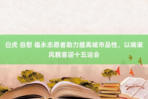 白虎 自慰 福永志愿者助力提高城市品性，以端淑风貌喜迎十五运会