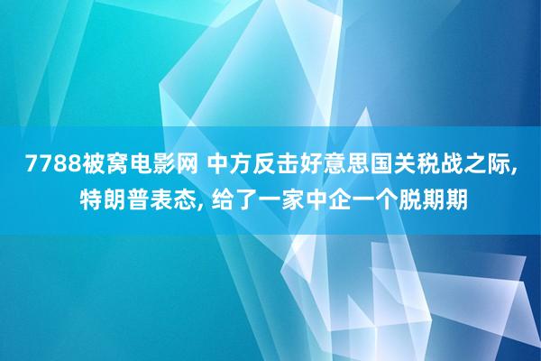 7788被窝电影网 中方反击好意思国关税战之际， 特朗普表态， 给了一家中企一个脱期期