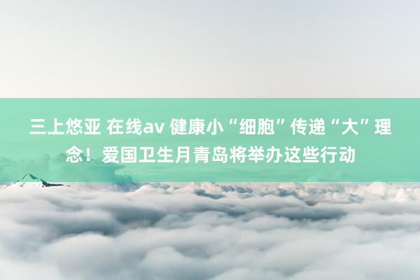 三上悠亚 在线av 健康小“细胞”传递“大”理念！爱国卫生月青岛将举办这些行动