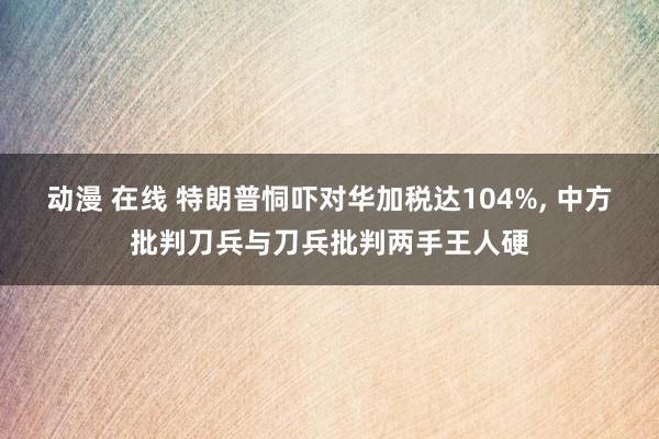 动漫 在线 特朗普恫吓对华加税达104%， 中方批判刀兵与刀兵批判两手王人硬