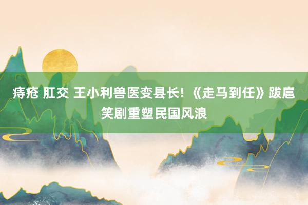 痔疮 肛交 王小利兽医变县长! 《走马到任》跋扈笑剧重塑民国风浪