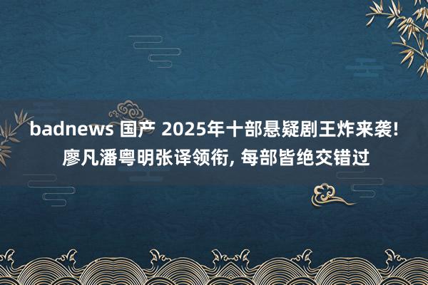 badnews 国产 2025年十部悬疑剧王炸来袭! 廖凡潘粤明张译领衔， 每部皆绝交错过