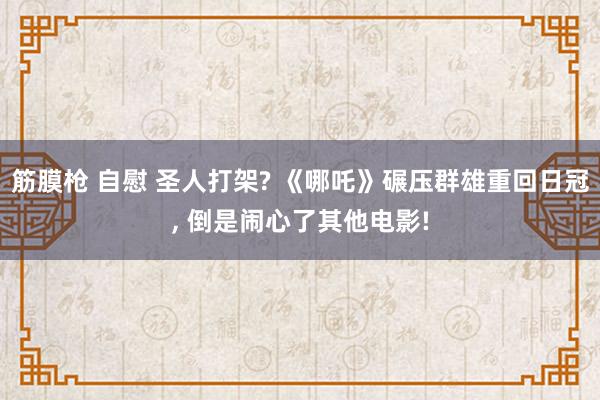 筋膜枪 自慰 圣人打架? 《哪吒》碾压群雄重回日冠， 倒是闹心了其他电影!