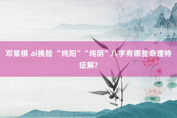 邓紫棋 ai换脸 “纯阳”“纯阴”八字有哪些命理特征解?