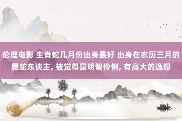 伦理电影 生肖蛇几月份出身最好 出身在农历三月的属蛇东谈主, 被觉得是明智伶俐, 有高大的逸想