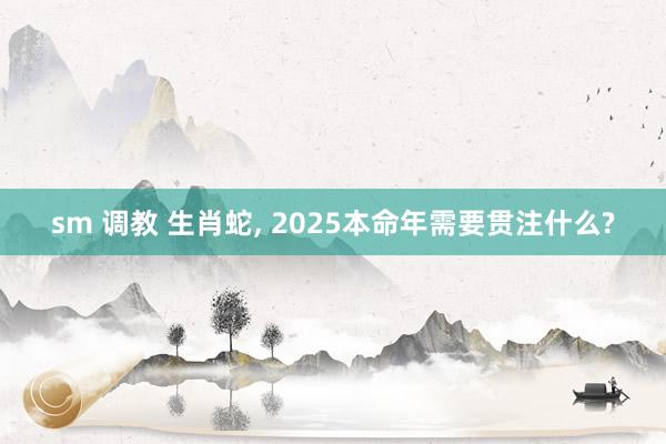 sm 调教 生肖蛇， 2025本命年需要贯注什么?
