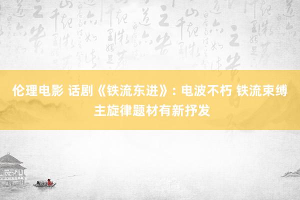 伦理电影 话剧《铁流东进》: 电波不朽 铁流束缚 主旋律题材有新抒发