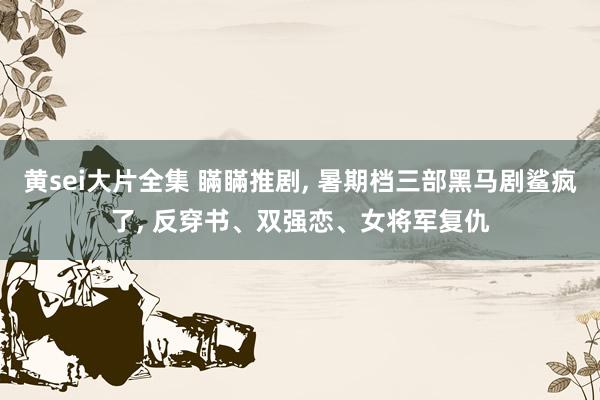 黄sei大片全集 瞞瞞推剧， 暑期档三部黑马剧鲨疯了， 反穿书、双强恋、女将军复仇