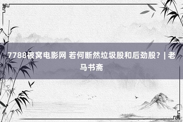 7788被窝电影网 若何断然垃圾股和后劲股?| 老马书斋