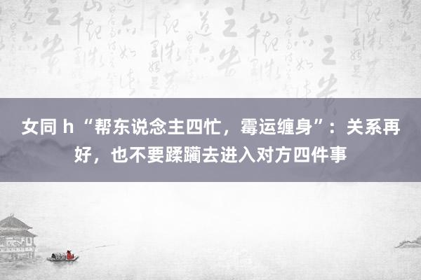女同 h “帮东说念主四忙，霉运缠身”：关系再好，也不要蹂躏去进入对方四件事