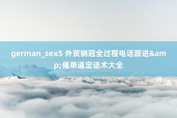 german_sex5 外贸销冠全过程电话跟进&催单逼定话术大全