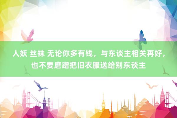 人妖 丝袜 无论你多有钱，与东谈主相关再好，也不要磨蹭把旧衣服送给别东谈主