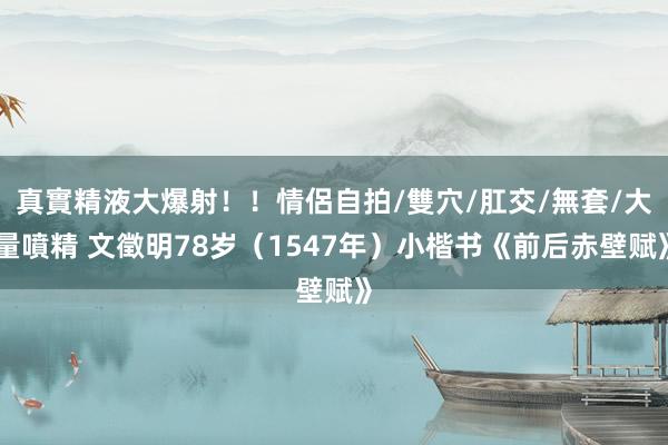 真實精液大爆射！！情侶自拍/雙穴/肛交/無套/大量噴精 文徵明78岁（1547年）小楷书《前后赤壁赋》