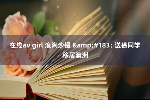 在线av girl 浪淘沙慢 &#183; 送徐同学移居澳洲