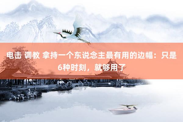 电击 调教 拿持一个东说念主最有用的边幅：只是6种时刻，就够用了