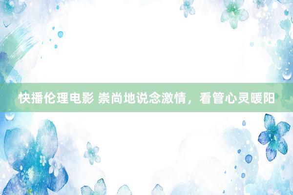 快播伦理电影 崇尚地说念激情，看管心灵暖阳
