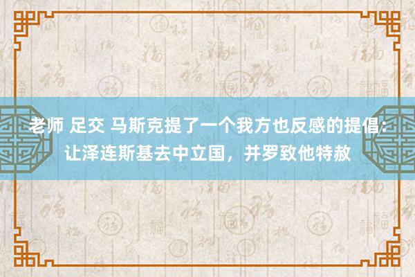 老师 足交 马斯克提了一个我方也反感的提倡：让泽连斯基去中立国，并罗致他特赦
