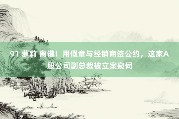 91 萝莉 离谱！用假章与经销商签公约，这家A股公司副总裁被立案窥伺