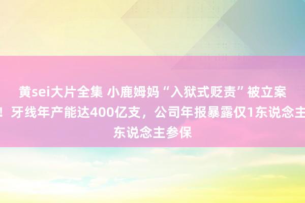 黄sei大片全集 小鹿姆妈“入狱式贬责”被立案访谒！牙线年产能达400亿支，公司年报暴露仅1东说念主参保